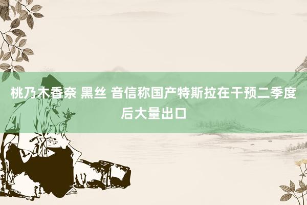 桃乃木香奈 黑丝 音信称国产特斯拉在干预二季度后大量出口