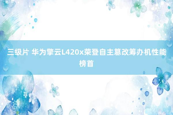 三级片 华为擎云L420x荣登自主篡改筹办机性能榜首