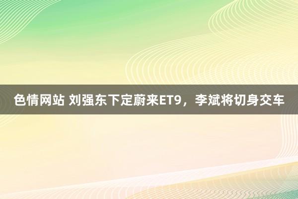 色情网站 刘强东下定蔚来ET9，李斌将切身交车