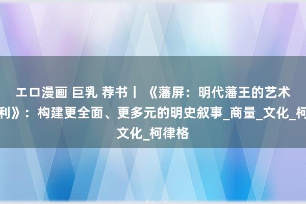 エロ漫画 巨乳 荐书丨 《藩屏：明代藩王的艺术与权利》：构建更全面、更多元的明史叙事_商量_文化_柯律格