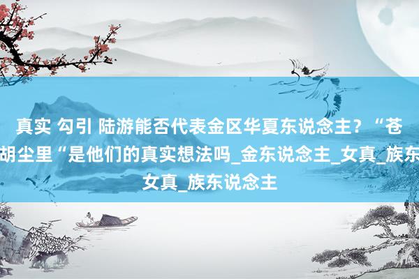 真实 勾引 陆游能否代表金区华夏东说念主？“苍生泪尽胡尘里“是他们的真实想法吗_金东说念主_女真_族东说念主