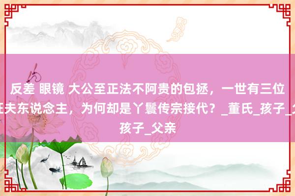 反差 眼镜 大公至正法不阿贵的包拯，一世有三位象征夫东说念主，为何却是丫鬟传宗接代？_董氏_孩子_父亲
