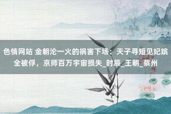 色情网站 金朝沦一火的祸害下场：天子寻短见妃嫔全被俘，京师百万宇宙损失_时辰_王朝_蔡州
