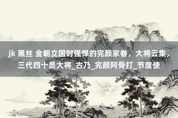 jk 黑丝 金朝立国时强悍的完颜家眷，大将云集，三代四十员大将_古乃_完颜阿骨打_节度使