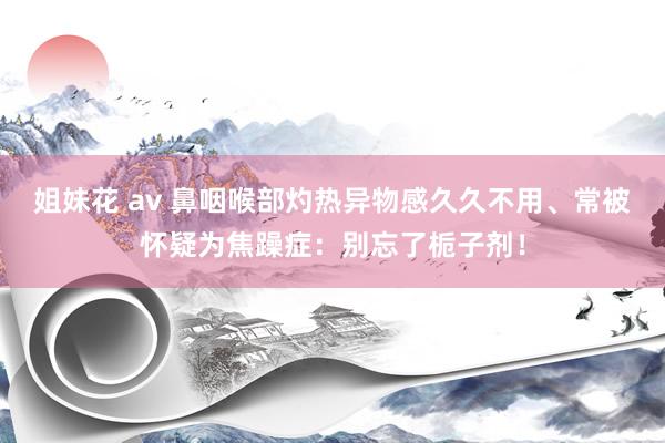 姐妹花 av 鼻咽喉部灼热异物感久久不用、常被怀疑为焦躁症：别忘了栀子剂！