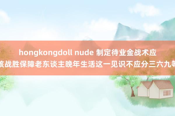 hongkongdoll nude 制定待业金战术应该战胜保障老东谈主晚年生活这一见识不应分三六九等