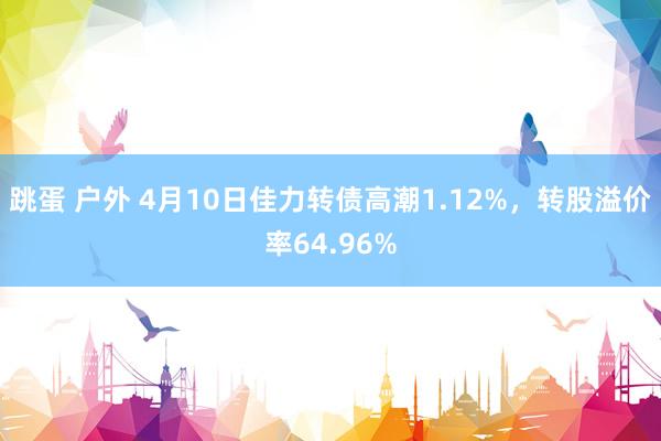 跳蛋 户外 4月10日佳力转债高潮1.12%，转股溢价率64.96%