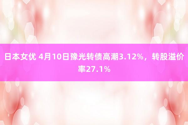 日本女优 4月10日豫光转债高潮3.12%，转股溢价率27.1%
