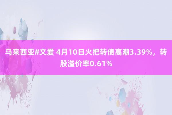 马来西亚#文爱 4月10日火把转债高潮3.39%，转股溢价率0.61%