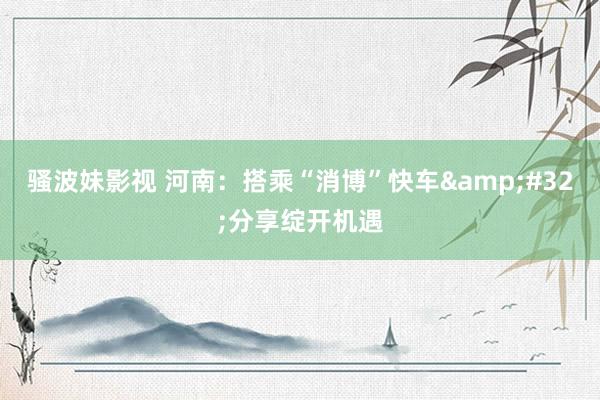 骚波妹影视 河南：搭乘“消博”快车&#32;分享绽开机遇
