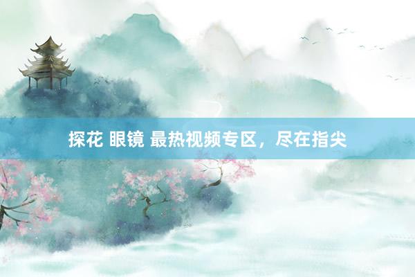 探花 眼镜 最热视频专区，尽在指尖
