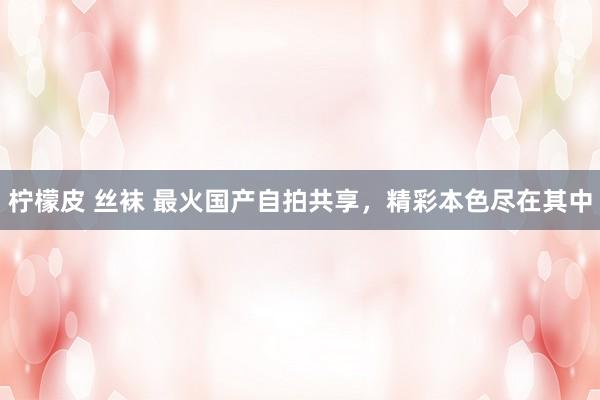 柠檬皮 丝袜 最火国产自拍共享，精彩本色尽在其中