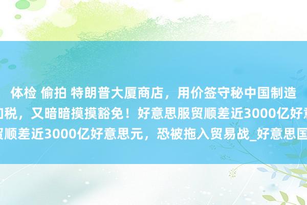 体检 偷拍 特朗普大厦商店，用价签守秘中国制造！好意思政府道尽途穷加税，又暗暗摸摸豁免！好意思服贸顺差近3000亿好意思元，恐被拖入贸易战_好意思国_服务