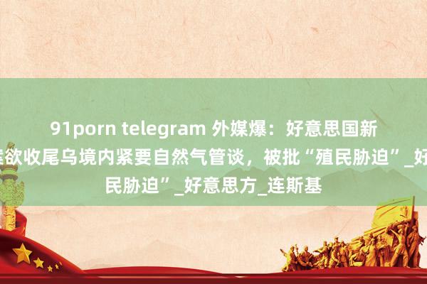 91porn telegram 外媒爆：好意思国新版矿产条约草案欲收尾乌境内紧要自然气管谈，被批“殖民胁迫”_好意思方_连斯基