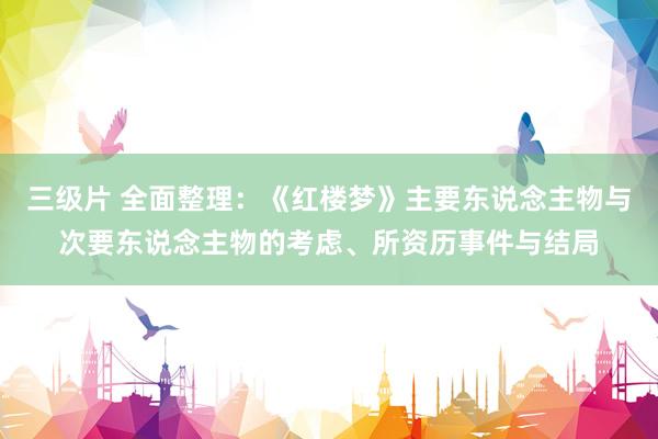 三级片 全面整理：《红楼梦》主要东说念主物与次要东说念主物的考虑、所资历事件与结局