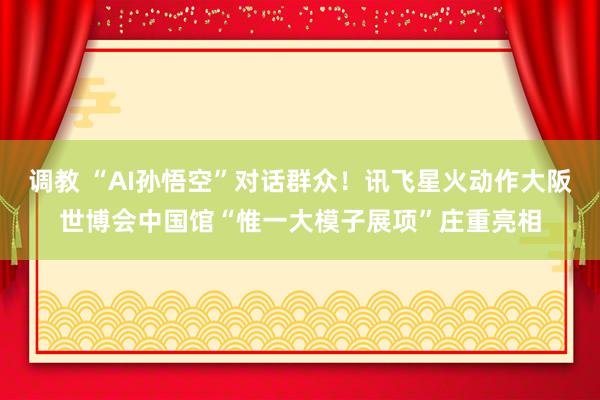 调教 “AI孙悟空”对话群众！讯飞星火动作大阪世博会中国馆“惟一大模子展项”庄重亮相
