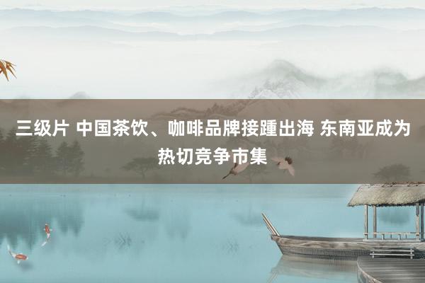 三级片 中国茶饮、咖啡品牌接踵出海 东南亚成为热切竞争市集