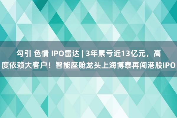 勾引 色情 IPO雷达 | 3年累亏近13亿元，高度依赖大客户！智能座舱龙头上海博泰再闯港股IPO