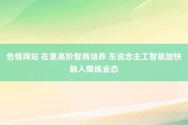 色情网站 在意高阶智商培养 东说念主工智能加快融入闇练业态