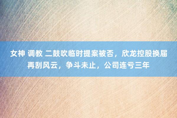 女神 调教 二鼓吹临时提案被否，欣龙控股换届再刮风云，争斗未止，公司连亏三年