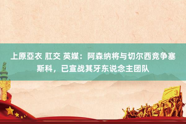 上原亞衣 肛交 英媒：阿森纳将与切尔西竞争塞斯科，已宣战其牙东说念主团队