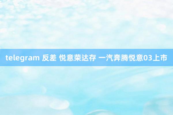 telegram 反差 悦意荣达存 一汽奔腾悦意03上市