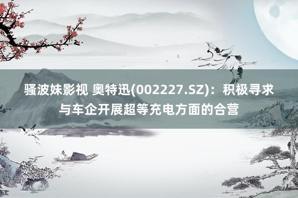 骚波妹影视 奥特迅(002227.SZ)：积极寻求与车企开展超等充电方面的合营