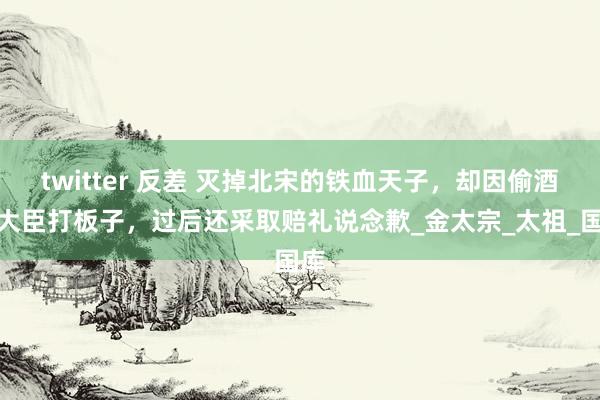 twitter 反差 灭掉北宋的铁血天子，却因偷酒被大臣打板子，过后还采取赔礼说念歉_金太宗_太祖_国库