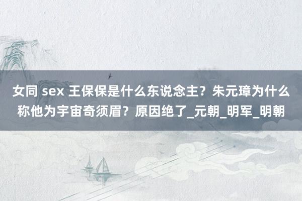 女同 sex 王保保是什么东说念主？朱元璋为什么称他为宇宙奇须眉？原因绝了_元朝_明军_明朝