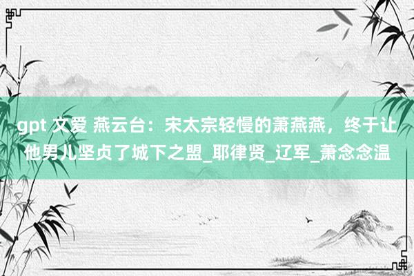 gpt 文爱 燕云台：宋太宗轻慢的萧燕燕，终于让他男儿坚贞了城下之盟_耶律贤_辽军_萧念念温