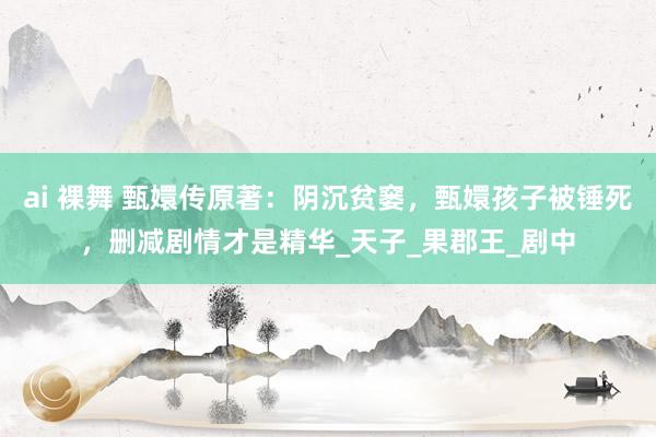ai 裸舞 甄嬛传原著：阴沉贫窭，甄嬛孩子被锤死，删减剧情才是精华_天子_果郡王_剧中