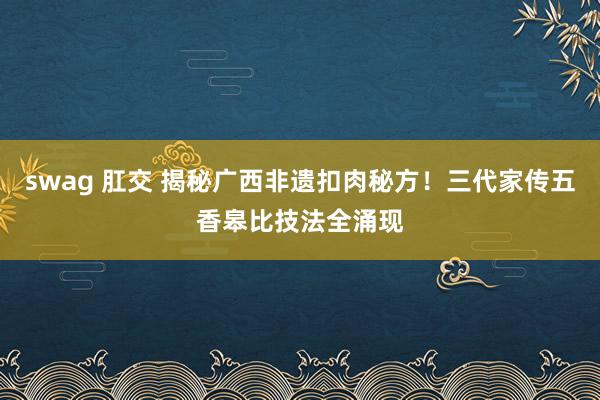 swag 肛交 揭秘广西非遗扣肉秘方！三代家传五香皋比技法全涌现