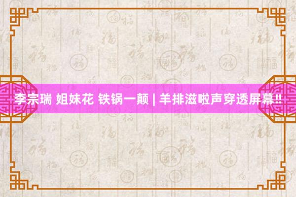 李宗瑞 姐妹花 铁锅一颠 | 羊排滋啦声穿透屏幕‼