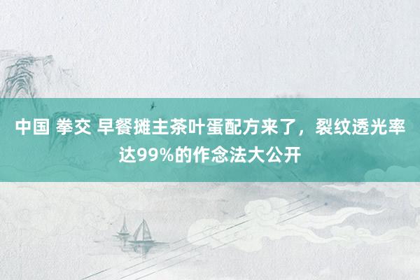 中国 拳交 早餐摊主茶叶蛋配方来了，裂纹透光率达99%的作念法大公开