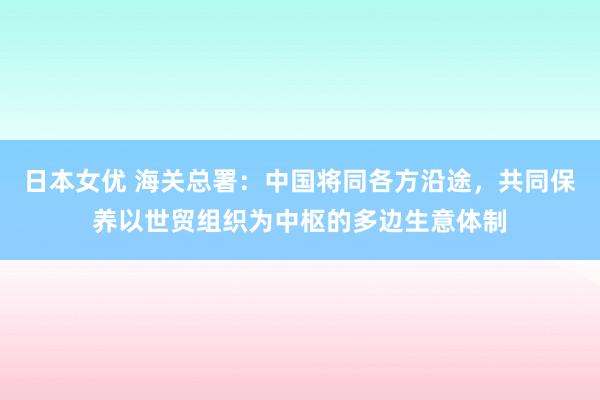 日本女优 海关总署：中国将同各方沿途，共同保养以世贸组织为中枢的多边生意体制