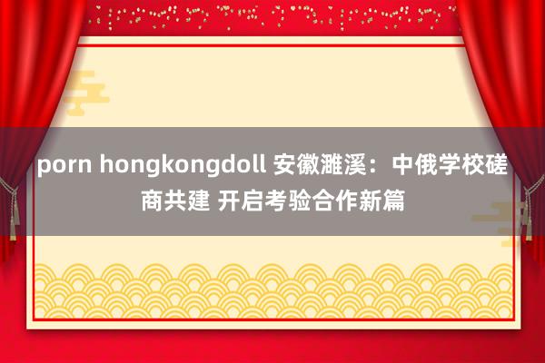 porn hongkongdoll 安徽濉溪：中俄学校磋商共建 开启考验合作新篇
