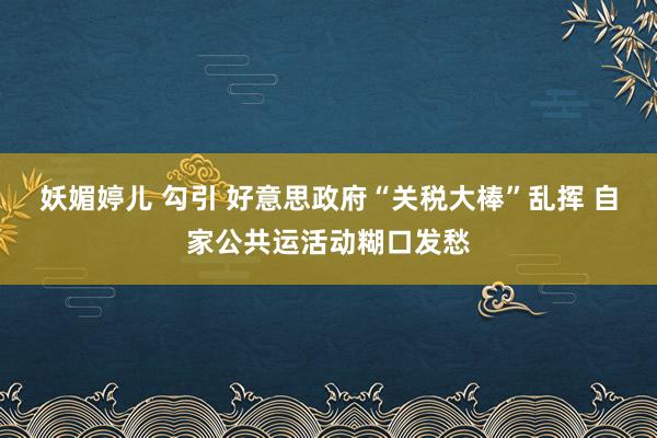 妖媚婷儿 勾引 好意思政府“关税大棒”乱挥 自家公共运活动糊口发愁