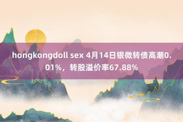 hongkongdoll sex 4月14日银微转债高潮0.01%，转股溢价率67.88%
