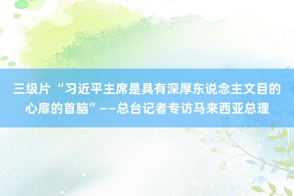 三级片 “习近平主席是具有深厚东说念主文目的心扉的首脑”——总台记者专访马来西亚总理
