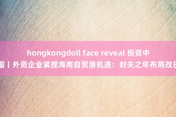 hongkongdoll face reveal 投资中国丨外资企业紧捏海南自贸港机遇：封关之年布局改日