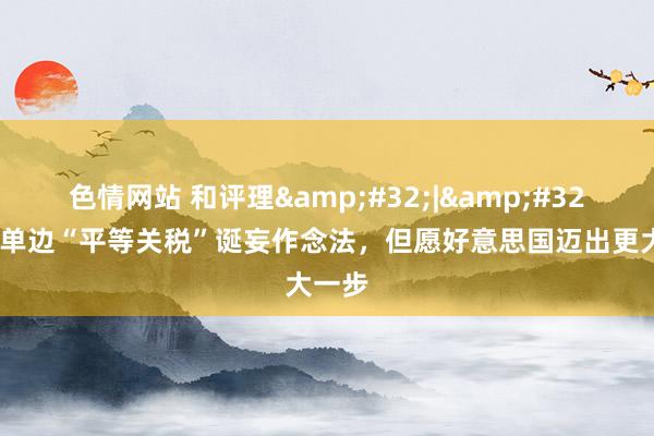 色情网站 和评理&#32;|&#32;修正单边“平等关税”诞妄作念法，但愿好意思国迈出更大一步