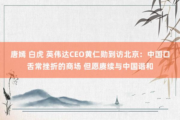 唐嫣 白虎 英伟达CEO黄仁勋到访北京：中国口舌常挫折的商场 但愿赓续与中国谐和