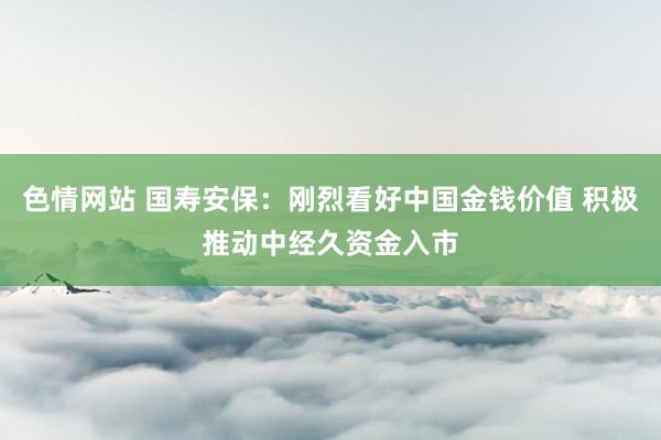 色情网站 国寿安保：刚烈看好中国金钱价值 积极推动中经久资金入市