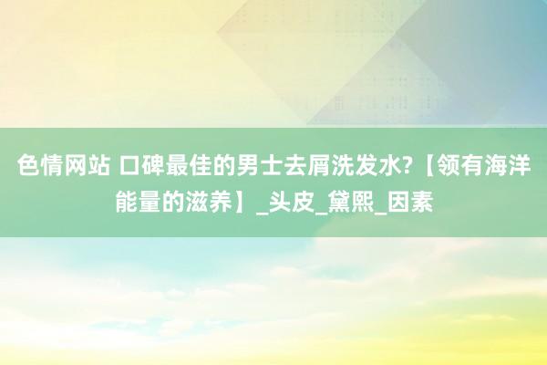 色情网站 口碑最佳的男士去屑洗发水?【领有海洋能量的滋养】_头皮_黛熙_因素