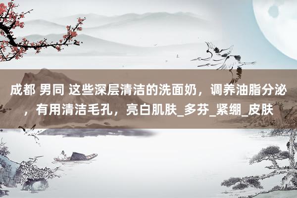 成都 男同 这些深层清洁的洗面奶，调养油脂分泌，有用清洁毛孔，亮白肌肤_多芬_紧绷_皮肤