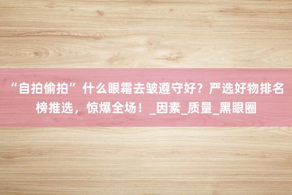 “自拍偷拍” 什么眼霜去皱遵守好？严选好物排名榜推选，惊爆全场！_因素_质量_黑眼圈