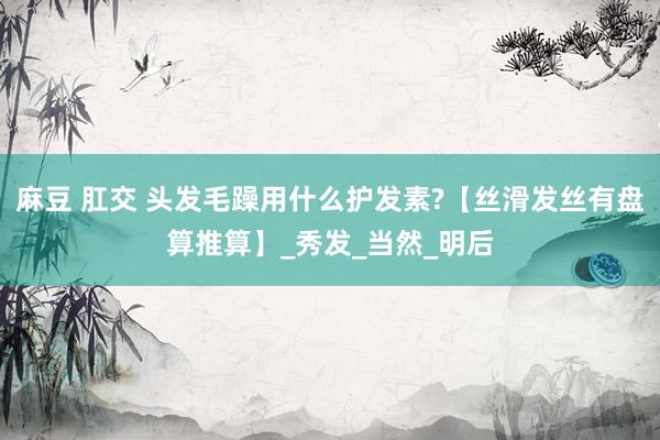 麻豆 肛交 头发毛躁用什么护发素?【丝滑发丝有盘算推算】_秀发_当然_明后