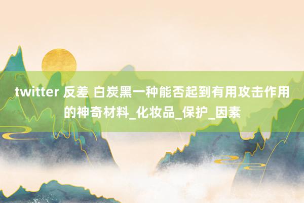 twitter 反差 白炭黑一种能否起到有用攻击作用的神奇材料_化妆品_保护_因素