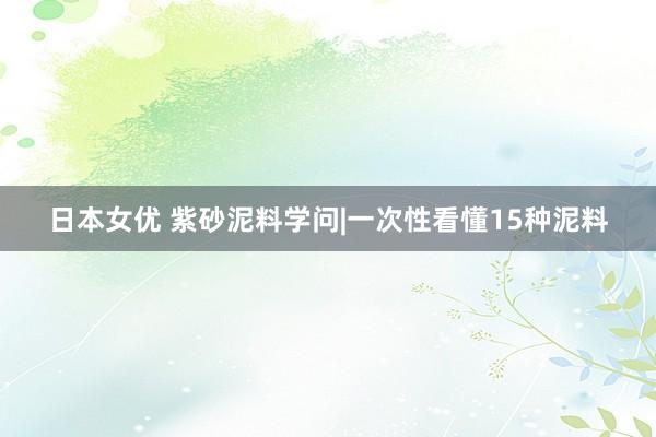 日本女优 紫砂泥料学问|一次性看懂15种泥料