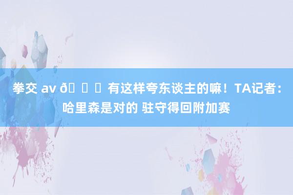 拳交 av 😄有这样夸东谈主的嘛！TA记者：哈里森是对的 驻守得回附加赛